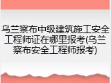 乌兰察布中级建筑施工安全工程师证在哪里报考(乌兰察布安全工程师报考)
