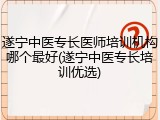 遂宁中医专长医师培训机构哪个最好(遂宁中医专长培训优选)