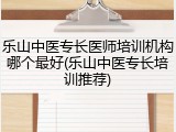 乐山中医专长医师培训机构哪个最好(乐山中医专长培训推荐)