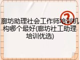 廊坊助理社会工作师培训机构哪个最好(廊坊社工助理培训优选)