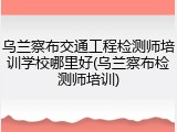 乌兰察布交通工程检测师培训学校哪里好(乌兰察布检测师培训)
