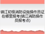 镇江初级消防设施操作员证在哪里报考(镇江消防操作员报考点)