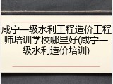 咸宁一级水利工程造价工程师培训学校哪里好(咸宁一级水利造价培训)