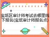 宝坻区审计师考试去哪里线下报名(宝坻审计师报名点)