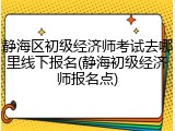 静海区初级经济师考试去哪里线下报名(静海初级经济师报名点)