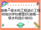 湖南一级水利工程造价工程师培训学校哪里好(湖南一级水利造价培训)