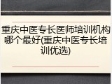 重庆中医专长医师培训机构哪个最好(重庆中医专长培训优选)