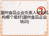 潮州食品企业负责人培训机构哪个最好(潮州食品企业培训)