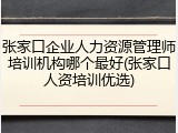 张家口企业人力资源管理师培训机构哪个最好(张家口人资培训优选)