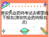 淮安执业药师考试去哪里线下报名(淮安执业药师报名点)