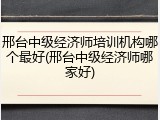 邢台中级经济师培训机构哪个最好(邢台中级经济师哪家好)