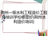 荆州一级水利工程造价工程师培训学校哪里好(荆州水利造价培训)