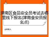 津南区食品安全员考试去哪里线下报名(津南食安员报名点)