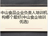 中山食品企业负责人培训机构哪个最好(中山食企培训优选)