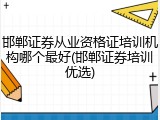邯郸证券从业资格证培训机构哪个最好(邯郸证券培训优选)