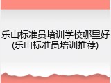 乐山标准员培训学校哪里好(乐山标准员培训推荐)