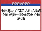 沧州养老护理员培训机构哪个最好(沧州最佳养老护理培训)