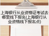 上海银行从业资格证考试去哪里线下报名(上海银行从业资格线下报名点)
