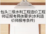 包头二级水利工程造价工程师证报考具体要求(水利造价师报考条件)