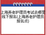 上海养老护理员考试去哪里线下报名(上海养老护理员报名点)
