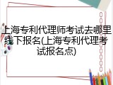 上海专利代理师考试去哪里线下报名(上海专利代理考试报名点)