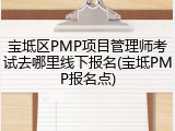 宝坻区PMP项目管理师考试去哪里线下报名(宝坻PMP报名点)