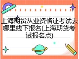 上海期货从业资格证考试去哪里线下报名(上海期货考试报名点)