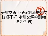 永州交通工程检测师培训学校哪里好(永州交通检测师培训优选)