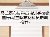 乌兰察布材料员培训学校哪里好(乌兰察布材料员培训推荐)
