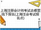 上海注册会计师考试去哪里线下报名(上海注会考试报名点)