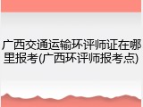 广西交通运输环评师证在哪里报考(广西环评师报考点)