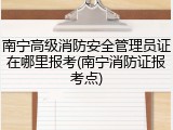 南宁高级消防安全管理员证在哪里报考(南宁消防证报考点)