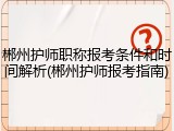 郴州护师职称报考条件和时间解析(郴州护师报考指南)