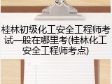 桂林初级化工安全工程师考试一般在哪里考(桂林化工安全工程师考点)