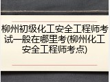 柳州初级化工安全工程师考试一般在哪里考(柳州化工安全工程师考点)