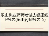 乐山执业药师考试去哪里线下报名(乐山药师报名点)
