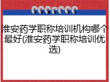 淮安药学职称培训机构哪个最好(淮安药学职称培训优选)