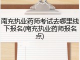 南充执业药师考试去哪里线下报名(南充执业药师报名点)