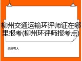 柳州交通运输环评师证在哪里报考(柳州环评师报考点)