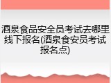 酒泉食品安全员考试去哪里线下报名(酒泉食安员考试报名点)