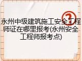 永州中级建筑施工安全工程师证在哪里报考(永州安全工程师报考点)