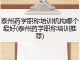 泰州药学职称培训机构哪个最好(泰州药学职称培训推荐)