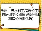 徐州一级水利工程造价工程师培训学校哪里好(徐州水利造价培训优选)