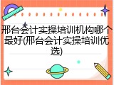 邢台会计实操培训机构哪个最好(邢台会计实操培训优选)