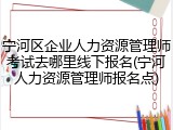 宁河区企业人力资源管理师考试去哪里线下报名(宁河人力资源管理师报名点)