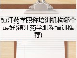 镇江药学职称培训机构哪个最好(镇江药学职称培训推荐)