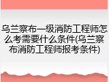 乌兰察布一级消防工程师怎么考需要什么条件(乌兰察布消防工程师报考条件)