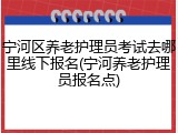 宁河区养老护理员考试去哪里线下报名(宁河养老护理员报名点)