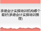 承德会计实操培训机构哪个最好(承德会计实操培训推荐)