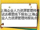 上海企业人力资源管理师考试去哪里线下报名(上海企业人力资源管理师报名点)